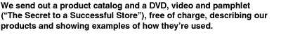 We send out a product catalog and a DVD, video and pamphlet ("The Secret to a Successful Store"), free of charge, describing our products and showing examples of how theyﾕre used.